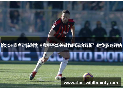 恰尔汗奥卢对阵利物浦意甲赛场关键作用深度解析与胜负影响评估 恰尔汗奥卢对阵利物浦意甲赛场关键作用深度解析与胜负影响评估