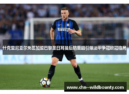 什克里尼亚尔免签加盟巴黎圣日耳曼后防重组引爆法甲争冠欧冠格局