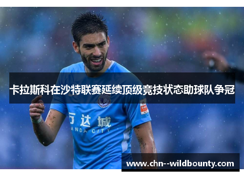 卡拉斯科在沙特联赛延续顶级竞技状态助球队争冠 卡拉斯科在沙特联赛延续顶级竞技状态助球队争冠