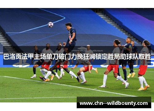 巴洛贡法甲主场单刀破门力挽狂澜锁定胜局助球队取胜 巴洛贡法甲主场单刀破门力挽狂澜锁定胜局助球队取胜