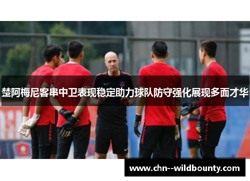 楚阿梅尼客串中卫表现稳定助力球队防守强化展现多面才华 楚阿梅尼客串中卫表现稳定助力球队防守强化展现多面才华