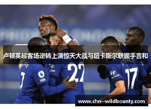 卢顿英超客场逆转上演惊天大战与纽卡斯尔联握手言和