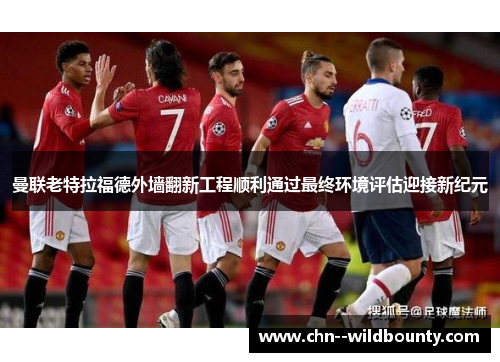 曼联老特拉福德外墙翻新工程顺利通过最终环境评估迎接新纪元 曼联老特拉福德外墙翻新工程顺利通过最终环境评估迎接新纪元